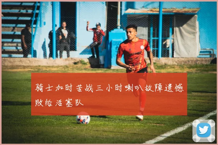 骑士加时苦战三小时喇叭故障遗憾败给活塞队