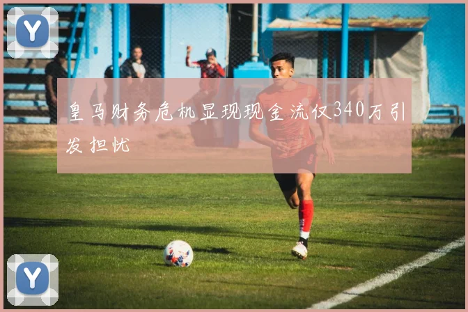 皇马财务危机显现现金流仅340万引发担忧