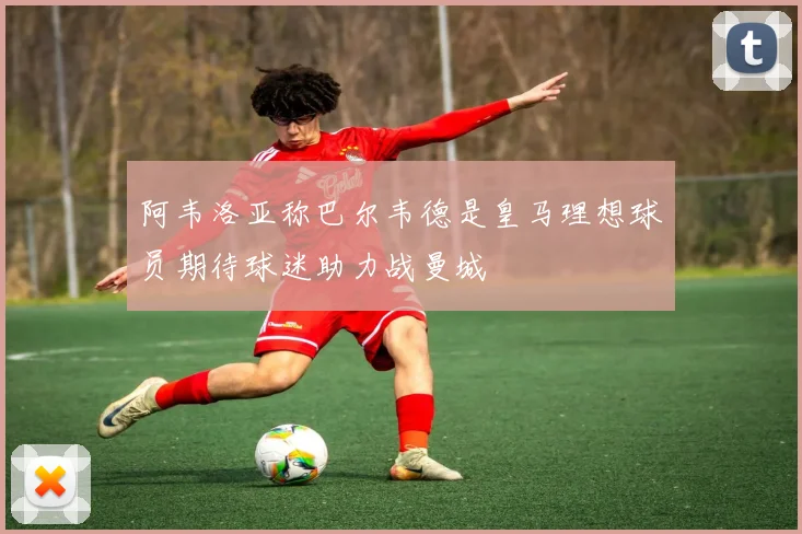 阿韦洛亚称巴尔韦德是皇马理想球员期待球迷助力战曼城