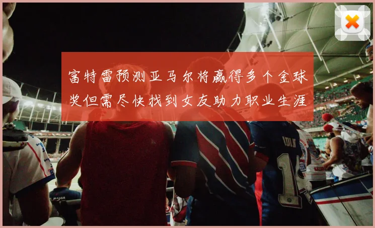 富特雷预测亚马尔将赢得多个金球奖但需尽快找到女友助力职业生涯