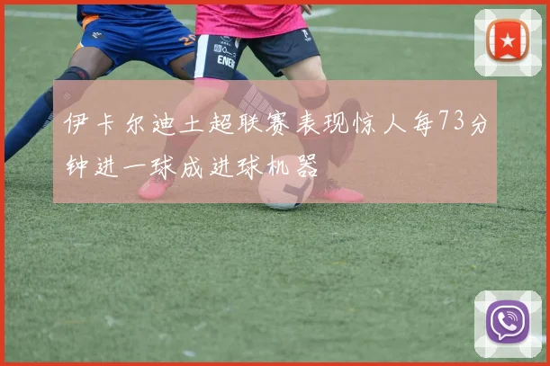 伊卡尔迪土超联赛表现惊人每73分钟进一球成进球机器