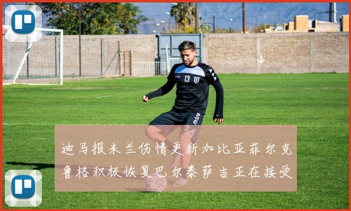 迪马报米兰伤情更新加比亚菲尔克鲁格积极恢复巴尔泰萨吉正在接受评估