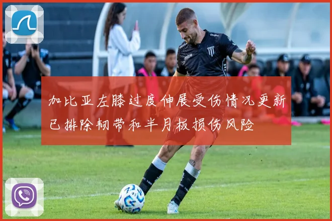 加比亚左膝过度伸展受伤情况更新已排除韧带和半月板损伤风险