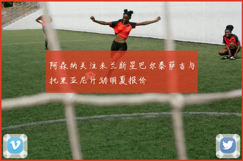 阿森纳关注米兰新星巴尔泰萨吉与托里亚尼计划明夏报价