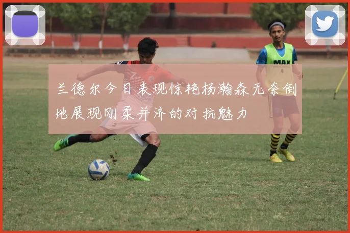 兰德尔今日表现惊艳杨瀚森无奈倒地展现刚柔并济的对抗魅力