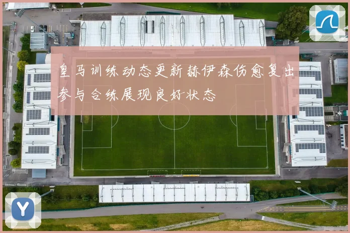 皇马训练动态更新赫伊森伤愈复出参与合练展现良好状态