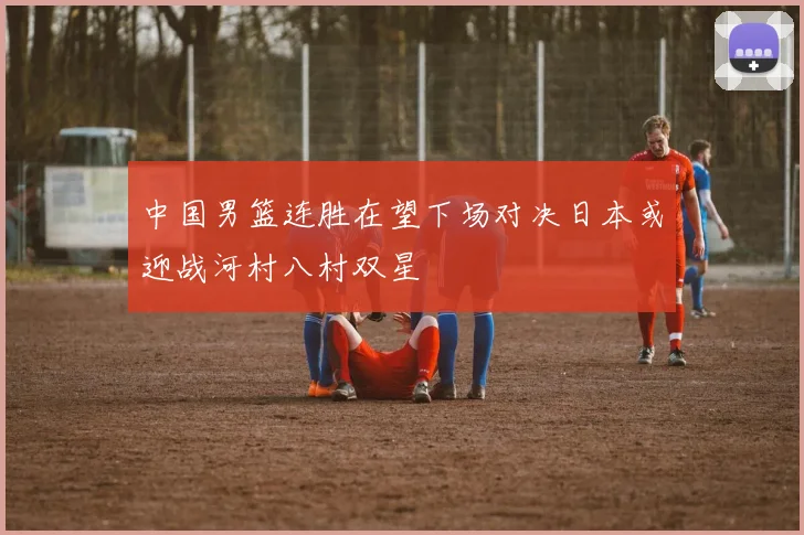 中国男篮连胜在望下场对决日本或迎战河村八村双星