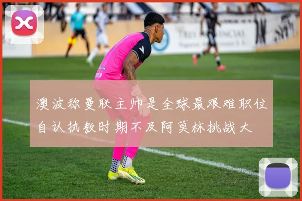 澳波称曼联主帅是全球最艰难职位自认执教时期不及阿莫林挑战大