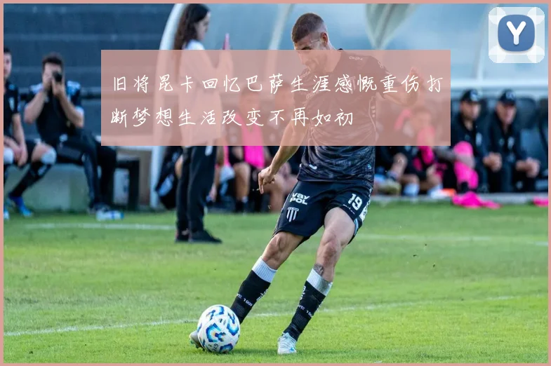 旧将昆卡回忆巴萨生涯感慨重伤打断梦想生活改变不再如初