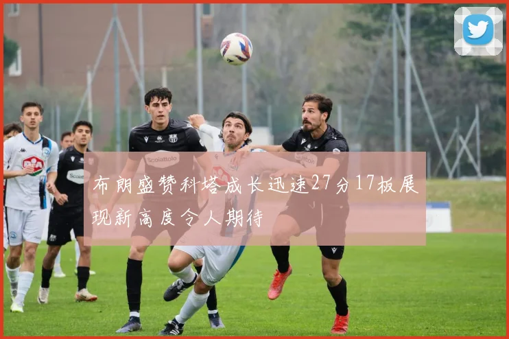 布朗盛赞科塔成长迅速27分17板展现新高度令人期待