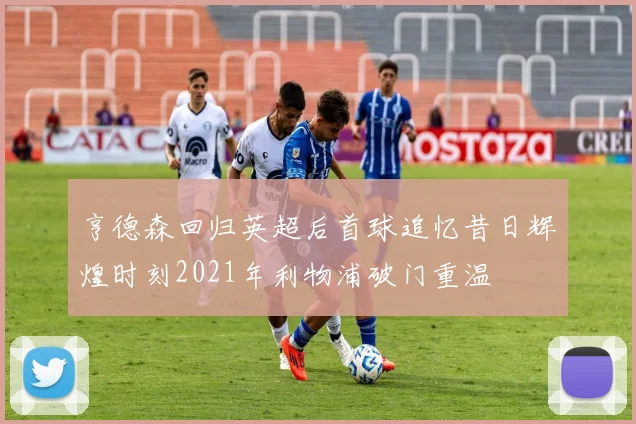 亨德森回归英超后首球追忆昔日辉煌时刻2021年利物浦破门重温