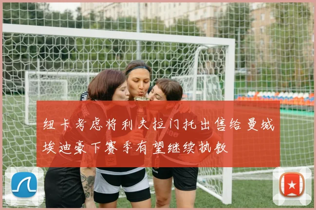 纽卡考虑将利夫拉门托出售给曼城埃迪豪下赛季有望继续执教