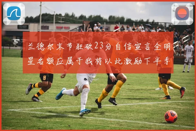 兰德尔末节狂砍23分自信宣言全明星名额应属于我将以此激励下半季表现