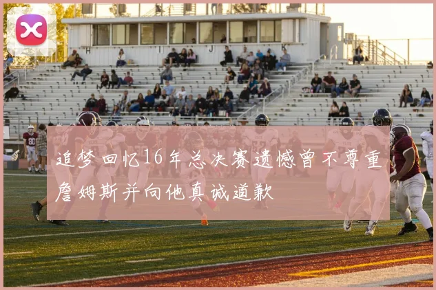 追梦回忆16年总决赛遗憾曾不尊重詹姆斯并向他真诚道歉