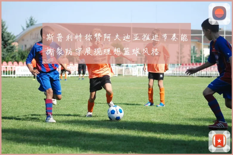 斯普利特称赞阿夫迪亚推进节奏能撕裂防守展现理想篮球风格
