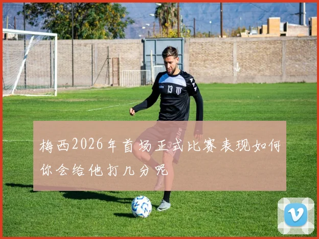 梅西2026年首场正式比赛表现如何你会给他打几分呢