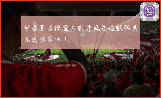 伊森赛后探望文威并诚恳道歉强调无意伤害他人