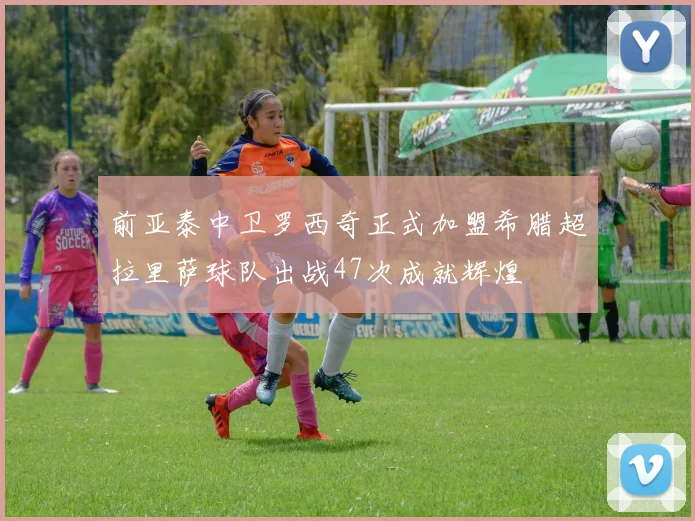 前亚泰中卫罗西奇正式加盟希腊超拉里萨球队出战47次成就辉煌