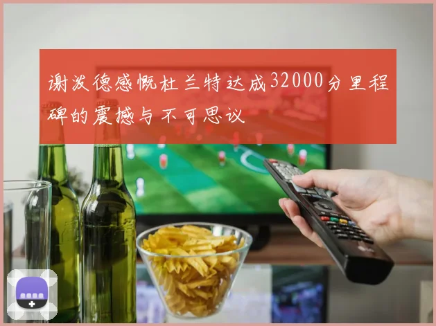 谢泼德感慨杜兰特达成32000分里程碑的震撼与不可思议
