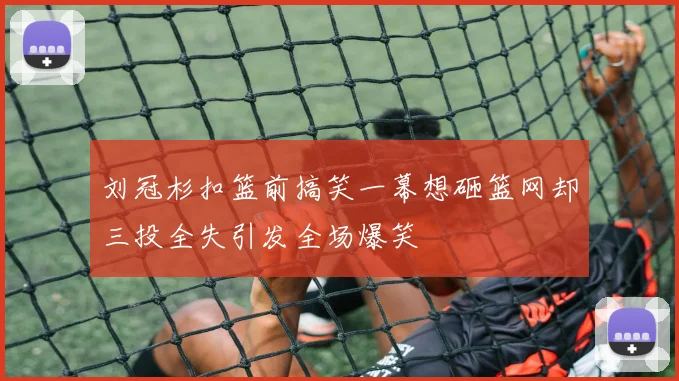 刘冠杉扣篮前搞笑一幕想砸篮网却三投全失引发全场爆笑