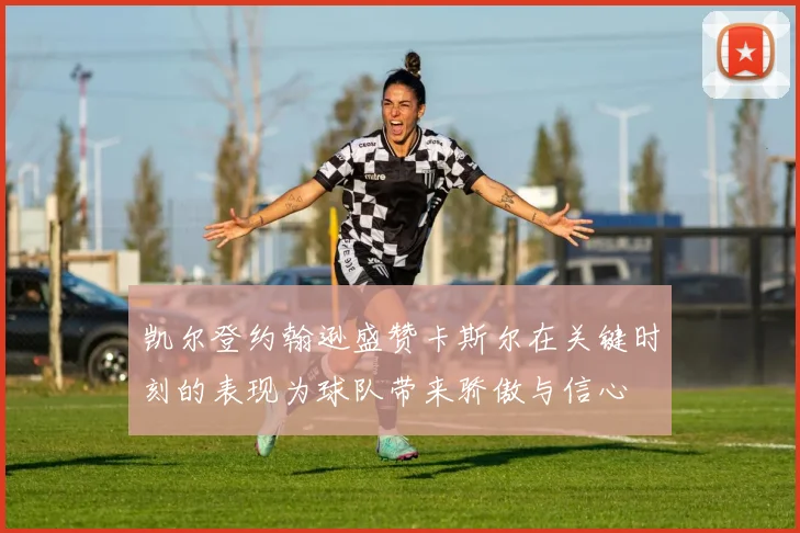 凯尔登约翰逊盛赞卡斯尔在关键时刻的表现为球队带来骄傲与信心