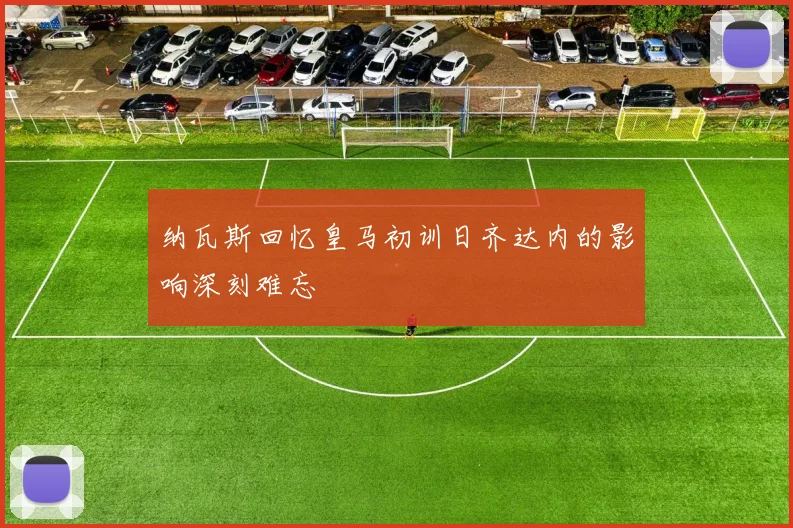 纳瓦斯回忆皇马初训日齐达内的影响深刻难忘