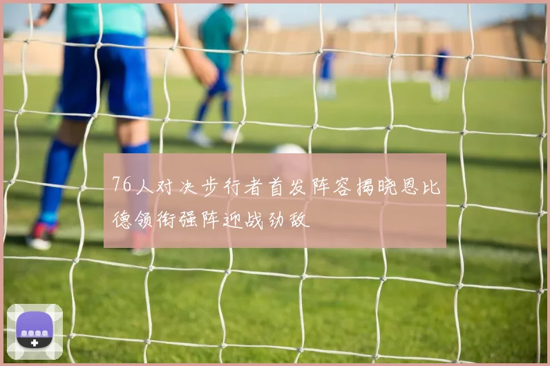 76人对决步行者首发阵容揭晓恩比德领衔强阵迎战劲敌