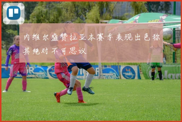 内维尔盛赞拉亚本赛季表现出色称其绝对不可思议