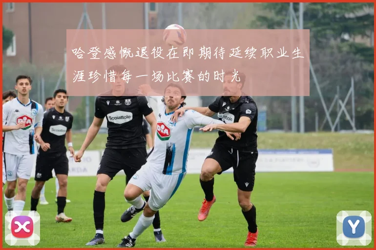 哈登感慨退役在即期待延续职业生涯珍惜每一场比赛的时光