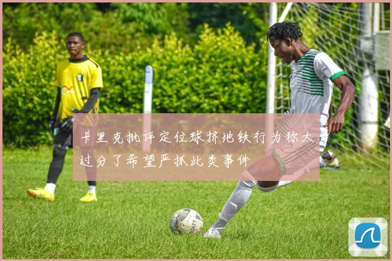 卡里克批评定位球挤地铁行为称太过分了希望严抓此类事件