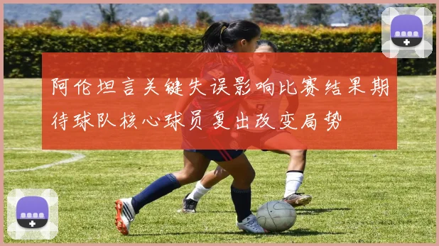 阿伦坦言关键失误影响比赛结果期待球队核心球员复出改变局势
