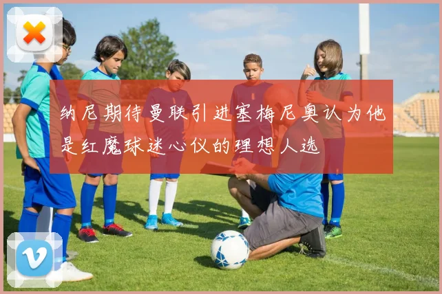 纳尼期待曼联引进塞梅尼奥认为他是红魔球迷心仪的理想人选