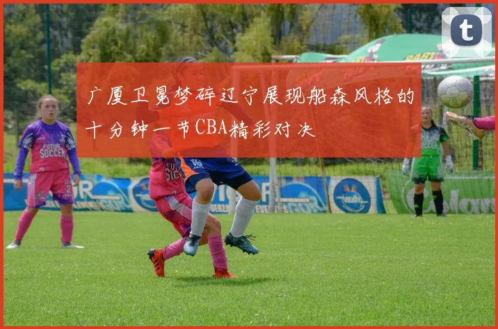 广厦卫冕梦碎辽宁展现船森风格的十分钟一节CBA精彩对决