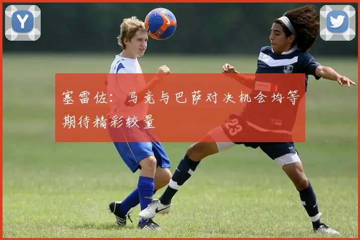 塞雷佐：马竞与巴萨对决机会均等期待精彩较量