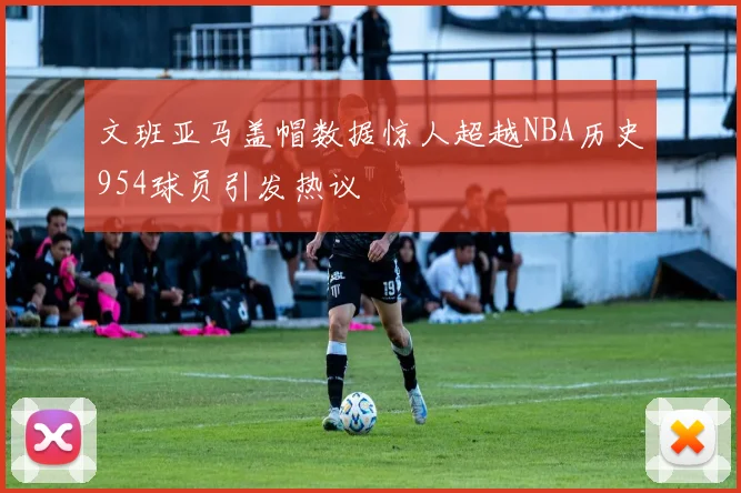 文班亚马盖帽数据惊人超越NBA历史954球员引发热议